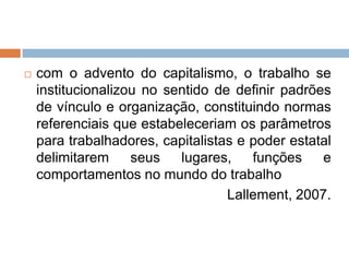 

com o advento do capitalismo, o trabalho se
institucionalizou no sentido de definir padrões
de vínculo e organização, constituindo normas
referenciais que estabeleceriam os parâmetros
para trabalhadores, capitalistas e poder estatal
delimitarem
seus
lugares,
funções
e
comportamentos no mundo do trabalho
Lallement, 2007.

 