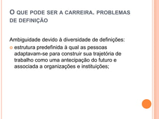 O QUE PODE SER A CARREIRA. PROBLEMAS
DE DEFINIÇÃO

Ambiguidade devido à diversidade de definições:
 estrutura predefinida à qual as pessoas
adaptavam-se para construir sua trajetória de
trabalho como uma antecipação do futuro e
associada a organizações e instituições;

 