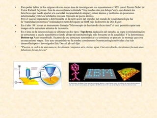 •   Para poder hablar de los orígenes de esta nueva área de investigación nos remontamos a 1959, con el Premio Nobel de
    Física Richard Feynman. Éste da una conferencia titulada "Hay mucho sitio por debajo" en la que destacó los
    beneficios que puede aportar a la sociedad la capacidad de atrapar y situar átomos y moléculas en posiciones
    determinadas y fabricar artefactos con una precisión de pocos átomos.
    Pero el suceso impactante y determinante en la motivación del impulso del mundo de la nanotecnología fue
    la "manipulación atómica" realizada por parte del equipo de IBM bajo la directriz de Don Eigler.
•   En el año 1981 crean un instrumento llamado "Microscopio de barrido de efecto túnel" el cual permitía captar una
    imagen de la estructura atómica de la materia.
•   En el área de la nanotecnología se diferencian dos tipos: Top-down, reducción del tamaño, se logra la miniaturización
    de estructuras a escala nanométrica siendo el tipo de nanotecnología más frecuente en la actualidad. Y la denominada
    Bottom-up Auto ensamblado. Se parte de una estructura nanométrica y se comienza un proceso de montaje que crea
    un mecanismo mayor. Este auto ensamblado se la nombra comúnmente Nanotecnología molecular y ha sido
    desarrollada por el investigador Eric Drexel, el cual dijo
•   "Puestos en orden de una manera, los átomos componen aire, tierra, agua. Con otro diseño, los átomos forman unas
    fabulosas fresas frescas"
 