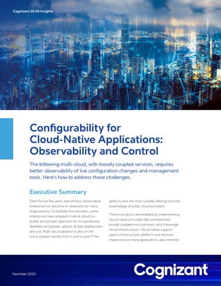 Cognizant 20-20 InsightsCognizant 20-20 Insights
Novmber 2020
Configurability for
Cloud-Native Applications:
Observability and Control
The billowing multi-cloud, with loosely coupled services, requires
better observability of live configuration changes and management
tools. Here’s how to address these challenges.
Executive Summary
Over the last few years, becoming a cloud-native
enterprise has become an obsession for many
organizations. To facilitate this transition, some
enterprises have adopted a hybrid cloud (i.e.,
public and private) approach for its operational
flexibility and greater options of data deployment
and use. Multi-cloud adoption is also on the
rise to prevent vendor lock-in and to give IT the
ability to pick the most suitable offering from the
assemblage of public cloud providers.
These transitions are enabled by implementing
cloud-native principles like containerized
loosely coupled microservices, which leverage
cloud infrastructure. Cloud-native support
spans infrastructure, platform and services
shared across many applications, also referred
 