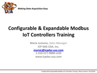 Configurable & Expandable Modbus
IoT Controllers Training
Maria Lemone, Sales Manager
ICP DAS USA, Inc.
mariaL@icpdas-usa.com
1-310-517-9888 x105
www.icpdas-usa.com
Making Data Acquisition Easy
Configurable & Expandable Modbus IoT Controllers Training | Maria Lemone | 4/15/2016
 