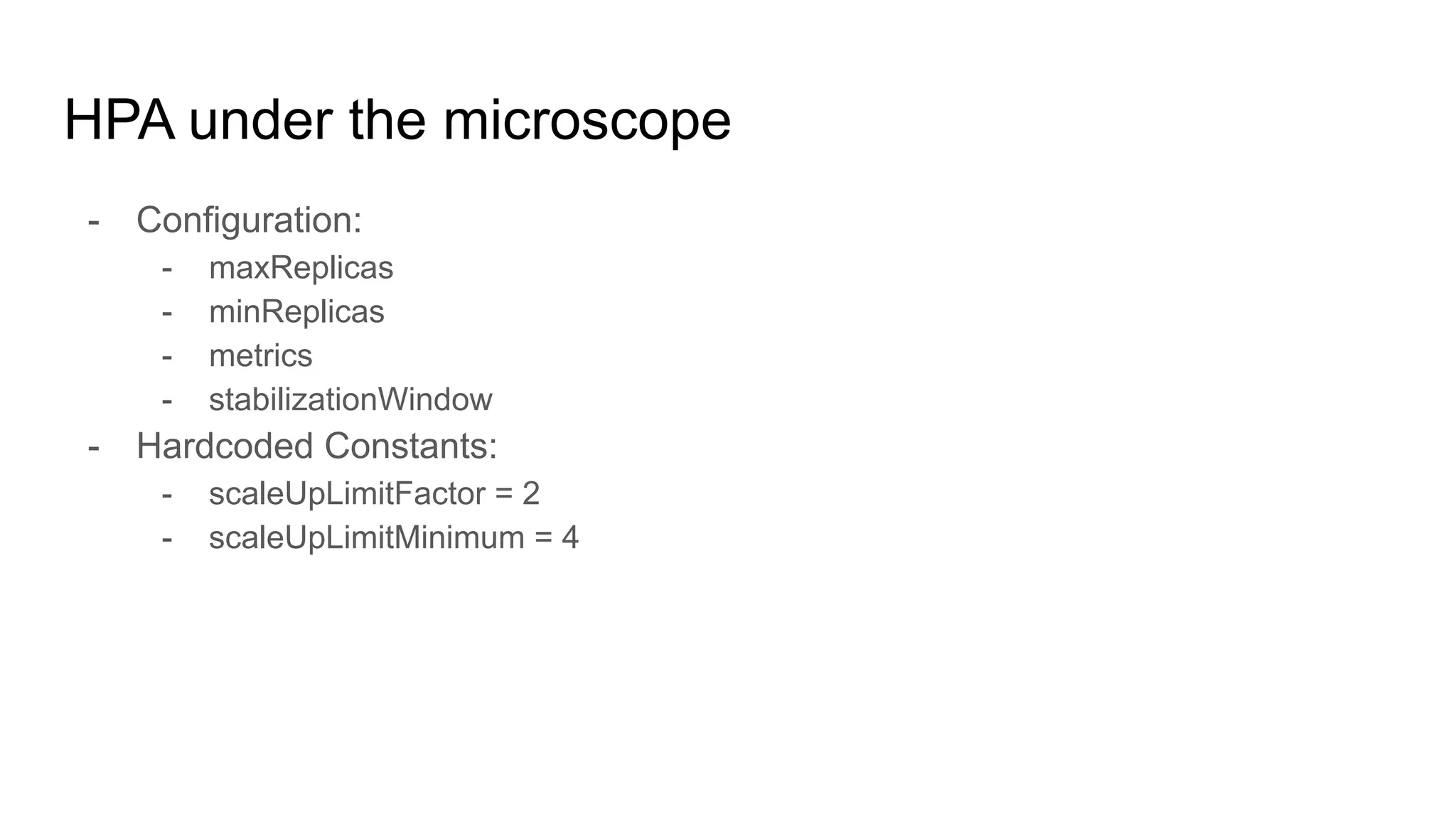 HPA under the microscope
- Configuration:
- maxReplicas
- minReplicas
- metrics
- stabilizationWindow
- Hardcoded Constants:
- scaleUpLimitFactor = 2
- scaleUpLimitMinimum = 4
 
