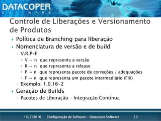 Controle de Liberações e Versionamento de ProdutosPolítica de Branching para liberaçãoNomenclatura de versão e de buildV.R.P-F V -> n° que representa a versãoR -> n° que representa a releaseP -> n° que representa pacote de correções / adequaçõesF -> n° que representa um pacote intermediário (FIX)Exemplo: 1.0.16-2Geração de BuildsPacotes de Liberação – Integração ContínuaConfiguração de Software - Datacoper Software1315/07/2010