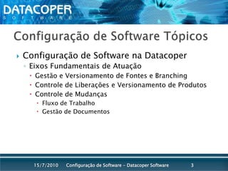 Configuração de Software TópicosConfiguração de Software na DatacoperEixos Fundamentais de AtuaçãoGestão e Versionamento de Fontes e BranchingControle de Liberações e Versionamento de ProdutosControle de MudançasFluxo de TrabalhoGestão de DocumentosConfiguração de Software - Datacoper Software315/07/2010
