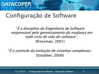 Configuração de Software“É a disciplina da Engenharia de Software responsável pelo gerenciamento da mudança em todo ciclo de vida do software.” (Pressman, 2001)“É o controle da evolução de sistemas complexos.”(Estublier, 2000)Configuração de Software - Datacoper Software415/07/2010