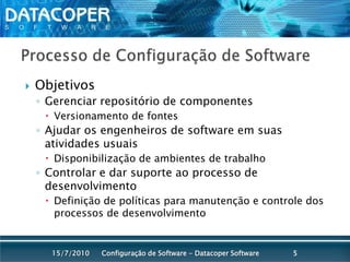 Processo de Configuração de SoftwareObjetivosGerenciar repositório de componentesVersionamento de fontesAjudar os engenheiros de software em suas atividades usuaisDisponibilização de ambientes de trabalhoControlar e dar suporte ao processo de desenvolvimentoDefinição de políticas para manutenção e controle dos processos de desenvolvimentoConfiguração de Software - Datacoper Software515/07/2010