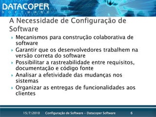A Necessidade de Configuração de SoftwareMecanismos para construção colaborativa de softwareGarantir que os desenvolvedores trabalhem na versão correta do softwarePossibilitar a rastreabilidade entre requisitos, documentação e código fonteAnalisar a efetividade das mudanças nos sistemasOrganizar as entregas de funcionalidades aos clientesConfiguração de Software - Datacoper Software615/07/2010