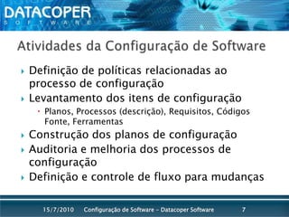 Atividades da Configuração de SoftwareDefinição de políticas relacionadas ao processo de configuraçãoLevantamento dos itens de configuraçãoPlanos, Processos (descrição), Requisitos, Códigos Fonte, FerramentasConstrução dos planos de configuraçãoAuditoria e melhoria dos processos de configuraçãoDefinição e controle de fluxo para mudançasConfiguração de Software - Datacoper Software715/07/2010