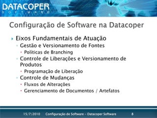 Configuração de Software na DatacoperEixos Fundamentais de AtuaçãoGestão e Versionamento de Fontes Políticas de BranchingControle de Liberações e Versionamento de ProdutosProgramação de LiberaçãoControle de MudançasFluxos de AlteraçõesGerenciamento de Documentos / ArtefatosConfiguração de Software - Datacoper Software815/07/2010