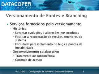 Versionamento de Fontes e BranchingServiços fornecidos pelo versionamentoHistóricoLevantar evoluções / alterações nos produtosFacilitar a recuperação de versões anteriores do sistemaFacilidade para isolamento de bugs e pontos de instabilidadeDesenvolvimento colaborativoTratamento de concorrênciaControle de acessoConfiguração de Software - Datacoper Software915/07/2010