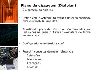 Plano de discagem (Dialplan)
✔
     É o coração do Asterisk

✔
     Define com o Asterisk irá tratar com cada chamada
     feita ou recebida pelo PBX

✔
     Constituída por extensões que são formadas por
     instruções as quais o Asterisk executará de forma
     sequenciada.

✔
     Configurado no extensions.conf

✔
     Possui 4 conceitos de maior relevância
      ✔
        Extensões
      ✔
        Prioridades
      ✔
        Aplicações
      ✔
        Contexto
 