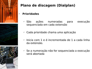Plano de discagem (Dialplan)

✔
     Prioridades

     ✔
         São   ações   numeradas     para      execução
         sequenciada em cada extensão

     ✔
         Cada prioridade chama uma aplicação

     ✔
         Inicia com 1 e é incrementada de 1 a cada linha
         da extensão.

     ✔
         Se a numeração não for sequenciada a execução
         será abortada
 