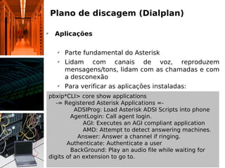 Plano de discagem (Dialplan)

✔
      Aplicações

       ✔
           Parte fundamental do Asterisk
       ✔
           Lidam com canais de voz, reproduzem
           mensagens/tons, lidam com as chamadas e com
           a desconexão
       ✔
           Para verificar as aplicações instaladas:
    pbxip*CLI> core show applications
       -= Registered Asterisk Applications =-
              ADSIProg: Load Asterisk ADSI Scripts into phone
            AgentLogin: Call agent login.
                 AGI: Executes an AGI compliant application
                 AMD: Attempt to detect answering machines.
               Answer: Answer a channel if ringing.
           Authenticate: Authenticate a user
            BackGround: Play an audio file while waiting for
    digits of an extension to go to.
 