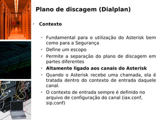 Plano de discagem (Dialplan)

✔
     Contexto

     ✔
         Fundamental para o utilização do Asterisk bem
         como para a Segurança
     ✔
         Define um escopo
     ✔
         Permite a separação do plano de discagem em
         partes diferentes
     ✔
         Altamente ligado aos canais do Asterisk
     ✔
         Quando o Asterisk recebe uma chamada, ela é
         tratada dentro do contexto de entrada daquele
         canal.
     ✔
         O contexto de entrada sempre é definido no
         arquivo de configuração do canal (iax.conf,
         sip.conf)
 