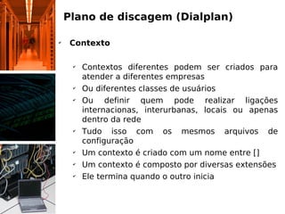 Plano de discagem (Dialplan)

✔
     Contexto

     ✔
         Contextos diferentes podem ser criados para
         atender a diferentes empresas
     ✔
         Ou diferentes classes de usuários
     ✔
         Ou definir quem pode realizar ligações
         internacionas, interurbanas, locais ou apenas
         dentro da rede
     ✔
         Tudo isso com os mesmos arquivos de
         configuração
     ✔
         Um contexto é criado com um nome entre []
     ✔
         Um contexto é composto por diversas extensões
     ✔
         Ele termina quando o outro inicia
 