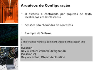 Arquivos de Configuração

➔
    O asterisk é controlado por arquivos de texto
    localizados em /etc/asterisk

➔
    Sessões são chamadas de contextos

➔
    Exemplo da Sintaxe:

;
; The first line without a comment should be the session title
;
[Session]
Key = value; Variable designation
[Session 2]
Key => value; Object declaration
 
