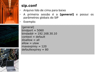 sip.conf
✔
     Arquivo lido de cima para baixo
✔
     A primeira sessão é a [general] e possui os
     parâmetros globais do SIP
✔
     Exemplo:

    [general]
    bindport = 5060
    bindaddr = 192.168.30.10
    context = default
    disallow = all
    allow = ulaw
    maxexpirey = 120
    defaultexpirey = 80
 