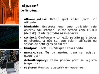 sip.conf
Definições:

✔
     allow/disallow:   Define   qual   codec   pode   ser
     utilizado
✔
     bindaddr: Endereço que sera utilizado pelo
     Asterisk SIP listener. Se for setado com 0.0.0.0
     (default) irá utilizar todas as interfaces
✔
     context: Configura o contexto padrão para todos
     os clientes, a não ser que seja modificado na
     sessão de definições do cliente
✔
     bindport: Porta UDP SIP que ficará aberta
✔
     maxexpirey: Tempo máximo para se registrar
     (segundos)
✔
     defaultexpirey: Temo padrão para se registro
     (segundos)
✔
     register: Registra o Asterisk em outro host
 
