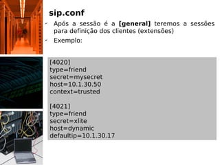 sip.conf
✔
     Após a sessão é a [general] teremos a sessões
     para definição dos clientes (extensões)
✔
     Exemplo:


    [4020]
    type=friend
    secret=mysecret
    host=10.1.30.50
    context=trusted

    [4021]
    type=friend
    secret=xlite
    host=dynamic
    defaultip=10.1.30.17
 