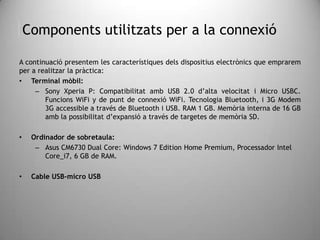 Components utilitzats per a la connexió
A continuació presentem les característiques dels dispositius electrònics que emprarem
per a realitzar la pràctica:
• Terminal mòbil:
– Sony Xperia P: Compatibilitat amb USB 2.0 d’alta velocitat i Micro USBC.
Funcions WiFi y de punt de connexió WiFi. Tecnologia Bluetooth, i 3G Modem
3G accessible a través de Bluetooth i USB. RAM 1 GB. Memòria interna de 16 GB
amb la possibilitat d’expansió a través de targetes de memòria SD.
• Ordinador de sobretaula:
– Asus CM6730 Dual Core: Windows 7 Edition Home Premium, Processador Intel
Core_i7, 6 GB de RAM.
• Cable USB-micro USB
 