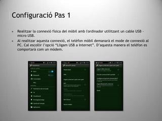Configuració Pas 1
 Realitzar la connexió física del mòbil amb l'ordinador utilitzant un cable USB –
micro USB.
 Al realitzar aquesta connexió, el telèfon mòbil demanarà el mode de connexió al
PC. Cal escollir l’opció “Lligam USB a Internet”. D’aquesta manera el telèfon es
comportarà com un mòdem.
 