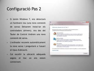 Configuració Pas 2
 Si tenim Windows 7, ens detectarà
un hardware nou (una nova connexió
de xarxa). Deixarem instal·lar els
controladors (drivers). Des del Tauler
de Control tindrem una nova
connexió de xarxa.
 L'ordinador reconeix automàticament
la nova xarxa i preguntarà a l'usuari
el tipus d'ubicació.
 Cal escollir la ubicació adequada
segons el lloc on ens estem
connectant.
 