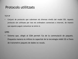 Protocols utilitzats
TCP/IP
• Conjunt de protocols que cobreixen els diversos nivells del model OSI. Aquests
protocols són utilitzats per tots els ordinadors connectats a internet, de manera
que aquests puguin comunicar-se entre si.
GPRS
• Sistema que, afegit al GSM permet l'ús de la commutació de paquets.
D'aquesta manera es millora la capacitat de la tecnologia mòbil 2G a l'hora
de transmetre paquets de dades no vocals.
 