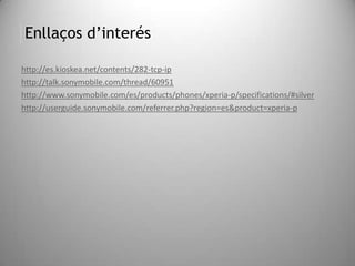 Enllaços d’interés
http://es.kioskea.net/contents/282-tcp-ip
http://talk.sonymobile.com/thread/60951
http://www.sonymobile.com/es/products/phones/xperia-p/specifications/#silver
http://userguide.sonymobile.com/referrer.php?region=es&product=xperia-p
 
