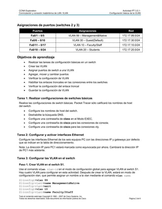CCNA Exploration Actividad PT 3.5.1:
Conmutación y conexión inalámbrica de LAN: VLAN Configuración básica de la VLAN
Todo el contenido está bajo Copyright © 1992 – 2007 de Cisco Systems, Inc.
Todos los derechos reservados. Este documento es información pública de Cisco. Página 2 de 6
Asignaciones de puertos (switches 2 y 3)
Puertos Asignaciones Red
Fa0/1 – 0/5 VLAN 99 – Management&Native 172.17.99.0/24
Fa0/6 – 0/10 VLAN 30 – Guest(Default) 172.17.30.0/24
Fa0/11 – 0/17 VLAN 10 – Faculty/Staff 172.17.10.0/24
Fa0/18 – 0/24 VLAN 20 – Students 172.17.20.0/24
Objetivos de aprendizaje
 Realizar las tareas de configuración básicas en un switch
 Crear las VLAN
 Asignar puertos de switch a una VLAN
 Agregar, mover y cambiar puertos
 Verificar la configuración de VLAN
 Habilitar los enlaces troncales en las conexiones entre los switches
 Verificar la configuración del enlace troncal
 Guardar la configuración de VLAN
Tarea 1: Realizar configuraciones de switches básicas
Realice las configuraciones de switch básicas. Packet Tracer sólo calificará los nombres de host
del switch.
 Configure los nombres de host del switch.
 Deshabilite la búsqueda DNS.
 Configure una contraseña de class en el Modo EXEC.
 Configure una contraseña de cisco para las conexiones de consola.
 Configure una contraseña de cisco para las conexiones vty.
Tarea 2: Configurar y activar interfaces Ethernet
Configure las interfaces Ethernet de los seis equipos PC con las direcciones IP y gateways por defecto
que se indican en la tabla de direccionamiento.
Nota: La dirección IP para PC1 estará marcada como equivocada por ahora. Cambiará la dirección IP
de PC1 más adelante.
Tarea 3: Configurar las VLAN en el switch
Paso 1. Crear VLAN en el switch S1.
Use el comando vlan vlan-id en el modo de configuración global para agregar VLAN al switch S1.
Hay cuatro VLAN para configurar en esta actividad. Después de crear la VLAN, estará en modo de
configuración vlan, que permite asignar un nombre a la vlan mediante el comando vlan name.
S1(config)#vlan 99
S1(config-vlan)#name Management&Native
S1(config-vlan)#exit
S1(config)#vlan 10
S1(config-vlan)#name Faculty/Staff
 
