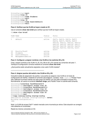 CCNA Exploration Actividad PT 3.5.1:
Conmutación y conexión inalámbrica de LAN: VLAN Configuración básica de la VLAN
Todo el contenido está bajo Copyright © 1992 – 2007 de Cisco Systems, Inc.
Todos los derechos reservados. Este documento es información pública de Cisco. Página 3 de 6
S1(config-vlan)#exit
S1(config)#vlan 20
S1(config-vlan)#name Students
S1(config-vlan)#exit
S1(config)#vlan 30
S1(config-vlan)#name Guest(Default)
S1(config-vlan)#exit
Paso 2. Verificar que las VLAN se hayan creado en S1.
Use el comando show vlan brief para verificar que las VLAN se hayan creado.
S1#show vlan brief
VLAN Name Status Ports
---- ------------------------------ --------- -------------------------------
1 default active Fa0/1, Fa0/2, Fa0/4, Fa0/5
Fa0/6, Fa0/7, Fa0/8, Fa0/9
Fa0/10, Fa0/11, Fa0/12, Fa0/13
Fa0/14, Fa0/15, Fa0/16, Fa0/17
Fa0/18, Fa0/19, Fa0/20, Fa0/21
Fa0/22, Fa0/23, Fa0/24, Gi0/1
Gi0/2
10 Faculty/Staff active
20 Students active
30 Guest(Default) active
99 Management&Native active
Paso 3. Configurar y asignar nombres a las VLAN en los switches S2 y S3.
Cree y asigne nombres a las VLAN 10, 20, 30 y 99 en S2 y S3 usando los comandos del paso 1.
Verifique la configuración correcta mediante el comando show vlan brief.
¿Qué puertos están actualmente asignados a las cuatro VLAN creadas?
_______________________________________
Paso 4. Asignar puertos del switch a las VLAN en S2 y S3.
Consulte la tabla de asignación de puertos. Los puertos se asignan a las VLAN en el modo de
configuración de interfaz, mediante el comando switchport access vlan vlan-id. Packet Tracer
sólo calificará la primera interfaz de cada rango (la interfaz a la que está conectado el equipo PC).
Normalmente, se usaría el comando interface range, pero Packet Tracer no admite este comando.
S2(config)#interface fastEthernet0/6
S2(config-if)#switchport access vlan 30
S2(config-if)#interface fastEthernet0/11
S2(config-if)#switchport access vlan 10
S2(config-if)#interface fastEthernet0/18
S2(config-if)#switchport access vlan 20
S2(config-if)#end
S2#copy running-config startup-config
Destination filename [startup-config]? [enter]
Building configuration...
[OK]
Nota: La VLAN de acceso Fa0/11 estará marcada como incorrecta por ahora. Esta situación se corregirá
más adelante en la actividad.
Repita los mismos comandos en S3.
 