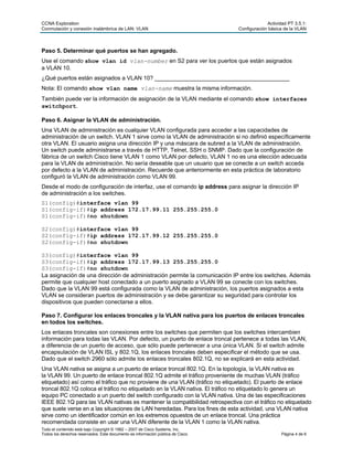 CCNA Exploration Actividad PT 3.5.1:
Conmutación y conexión inalámbrica de LAN: VLAN Configuración básica de la VLAN
Todo el contenido está bajo Copyright © 1992 – 2007 de Cisco Systems, Inc.
Todos los derechos reservados. Este documento es información pública de Cisco. Página 4 de 6
Paso 5. Determinar qué puertos se han agregado.
Use el comando show vlan id vlan-number en S2 para ver los puertos que están asignados
a VLAN 10.
¿Qué puertos están asignados a VLAN 10? __________________________________________
Nota: El comando show vlan name vlan-name muestra la misma información.
También puede ver la información de asignación de la VLAN mediante el comando show interfaces
switchport.
Paso 6. Asignar la VLAN de administración.
Una VLAN de administración es cualquier VLAN configurada para acceder a las capacidades de
administración de un switch. VLAN 1 sirve como la VLAN de administración si no definió específicamente
otra VLAN. El usuario asigna una dirección IP y una máscara de subred a la VLAN de administración.
Un switch puede administrarse a través de HTTP, Telnet, SSH o SNMP. Dado que la configuración de
fábrica de un switch Cisco tiene VLAN 1 como VLAN por defecto, VLAN 1 no es una elección adecuada
para la VLAN de administración. No sería deseable que un usuario que se conecte a un switch acceda
por defecto a la VLAN de administración. Recuerde que anteriormente en esta práctica de laboratorio
configuró la VLAN de administración como VLAN 99.
Desde el modo de configuración de interfaz, use el comando ip address para asignar la dirección IP
de administración a los switches.
S1(config)#interface vlan 99
S1(config-if)#ip address 172.17.99.11 255.255.255.0
S1(config-if)#no shutdown
S2(config)#interface vlan 99
S2(config-if)#ip address 172.17.99.12 255.255.255.0
S2(config-if)#no shutdown
S3(config)#interface vlan 99
S3(config-if)#ip address 172.17.99.13 255.255.255.0
S3(config-if)#no shutdown
La asignación de una dirección de administración permite la comunicación IP entre los switches. Además
permite que cualquier host conectado a un puerto asignado a VLAN 99 se conecte con los switches.
Dado que la VLAN 99 está configurada como la VLAN de administración, los puertos asignados a esta
VLAN se consideran puertos de administración y se debe garantizar su seguridad para controlar los
dispositivos que pueden conectarse a ellos.
Paso 7. Configurar los enlaces troncales y la VLAN nativa para los puertos de enlaces troncales
en todos los switches.
Los enlaces troncales son conexiones entre los switches que permiten que los switches intercambien
información para todas las VLAN. Por defecto, un puerto de enlace troncal pertenece a todas las VLAN,
a diferencia de un puerto de acceso, que sólo puede pertenecer a una única VLAN. Si el switch admite
encapsulación de VLAN ISL y 802.1Q, los enlaces troncales deben especificar el método que se usa.
Dado que el switch 2960 sólo admite los enlaces troncales 802.1Q, no se explicará en esta actividad.
Una VLAN nativa se asigna a un puerto de enlace troncal 802.1Q. En la topología, la VLAN nativa es
la VLAN 99. Un puerto de enlace troncal 802.1Q admite el tráfico proveniente de muchas VLAN (tráfico
etiquetado) así como el tráfico que no proviene de una VLAN (tráfico no etiquetado). El puerto de enlace
troncal 802.1Q coloca el tráfico no etiquetado en la VLAN nativa. El tráfico no etiquetado lo genera un
equipo PC conectado a un puerto del switch configurado con la VLAN nativa. Una de las especificaciones
IEEE 802.1Q para las VLAN nativas es mantener la compatibilidad retrospectiva con el tráfico no etiquetado
que suele verse en a las situaciones de LAN heredadas. Para los fines de esta actividad, una VLAN nativa
sirve como un identificador común en los extremos opuestos de un enlace troncal. Una práctica
recomendada consiste en usar una VLAN diferente de la VLAN 1 como la VLAN nativa.
 
