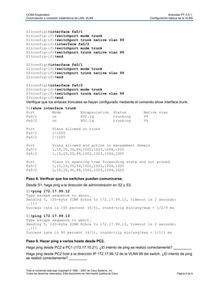 CCNA Exploration Actividad PT 3.5.1:
Conmutación y conexión inalámbrica de LAN: VLAN Configuración básica de la VLAN
Todo el contenido está bajo Copyright © 1992 – 2007 de Cisco Systems, Inc.
Todos los derechos reservados. Este documento es información pública de Cisco. Página 5 de 6
S1(config)#interface fa0/1
S1(config-if)#switchport mode trunk
S1(config-if)#switchport trunk native vlan 99
S1(config-if)#interface fa0/2
S1(config-if)#switchport mode trunk
S1(config-if)#switchport trunk native vlan 99
S1(config-if)#end
S2(config)#interface fa0/1
S2(config-if)#switchport mode trunk
S2(config-if)#switchport trunk native vlan 99
S2(config-if)#end
S3(config)#interface fa0/2
S3(config-if)#switchport mode trunk
S3(config-if)#switchport trunk native vlan 99
S3(config-if)#end
Verifique que los enlaces troncales se hayan configurado mediante el comando show interface trunk.
S1#show interface trunk
Port Mode Encapsulation Status Native vlan
Fa0/1 on 802.1q trunking 99
Fa0/2 on 802.1q trunking 99
Port Vlans allowed on trunk
Fa0/1 1-1005
Fa0/2 1-1005
Port Vlans allowed and active in management domain
Fa0/1 1,10,20,30,99,1002,1003,1004,1005
Fa0/2 1,10,20,30,99,1002,1003,1004,1005
Port Vlans in spanning tree forwarding state and not pruned
Fa0/1 1,10,20,30,99,1002,1003,1004,1005
Fa0/2 1,10,20,30,99,1002,1003,1004,1005
Paso 8. Verificar que los switches puedan comunicarse.
Desde S1, haga ping a la dirección de administración en S2 y S3.
S1#ping 172.17.99.12
Type escape sequence to abort.
Sending 5, 100-byte ICMP Echos to 172.17.99.12, timeout is 2 seconds:
..!!!
Success rate is 100 percent (5/5), round-trip min/avg/max = 1/2/9 ms
S1#ping 172.17.99.13
Type escape sequence to abort.
Sending 5, 100-byte ICMP Echos to 172.17.99.13, timeout is 2 seconds:
..!!!
Success rate is 80 percent (4/5), round-trip min/avg/max = 1/1/1 ms
Paso 9. Hacer ping a varios hosts desde PC2.
Haga ping desde PC2 a PC1 (172.17.10.21). ¿El intento de ping se realizó correctamente? _________
Haga ping desde PC2 host a la dirección IP 172.17.99.12 de la VLAN 99 del switch. ¿El intento de ping
se realizó correctamente? _________
 