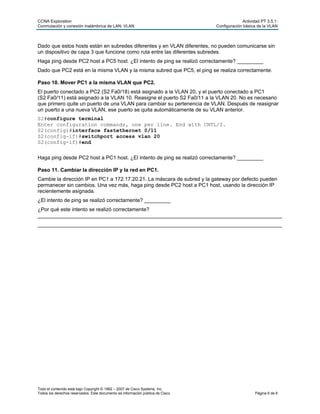 CCNA Exploration Actividad PT 3.5.1:
Conmutación y conexión inalámbrica de LAN: VLAN Configuración básica de la VLAN
Todo el contenido está bajo Copyright © 1992 – 2007 de Cisco Systems, Inc.
Todos los derechos reservados. Este documento es información pública de Cisco. Página 6 de 6
Dado que estos hosts están en subredes diferentes y en VLAN diferentes, no pueden comunicarse sin
un dispositivo de capa 3 que funcione como ruta entre las diferentes subredes.
Haga ping desde PC2 host a PC5 host. ¿El intento de ping se realizó correctamente? _________
Dado que PC2 está en la misma VLAN y la misma subred que PC5, el ping se realiza correctamente.
Paso 10. Mover PC1 a la misma VLAN que PC2.
El puerto conectado a PC2 (S2 Fa0/18) está asignado a la VLAN 20, y el puerto conectado a PC1
(S2 Fa0/11) está asignado a la VLAN 10. Reasigne el puerto S2 Fa0/11 a la VLAN 20. No es necesario
que primero quite un puerto de una VLAN para cambiar su pertenencia de VLAN. Después de reasignar
un puerto a una nueva VLAN, ese puerto se quita automáticamente de su VLAN anterior.
S2#configure terminal
Enter configuration commands, one per line. End with CNTL/Z.
S2(config)#interface fastethernet 0/11
S2(config-if)#switchport access vlan 20
S2(config-if)#end
Haga ping desde PC2 host a PC1 host. ¿El intento de ping se realizó correctamente? _________
Paso 11. Cambiar la dirección IP y la red en PC1.
Cambie la dirección IP en PC1 a 172.17.20.21. La máscara de subred y la gateway por defecto pueden
permanecer sin cambios. Una vez más, haga ping desde PC2 host a PC1 host, usando la dirección IP
recientemente asignada.
¿El intento de ping se realizó correctamente? _________
¿Por qué este intento se realizó correctamente?
____________________________________________________________________________________
____________________________________________________________________________________
 