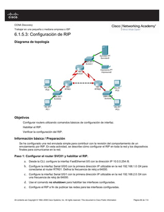 CCNA Discovery
Trabajar en una pequeña o mediana empresa o ISP
All contents are Copyright © 1992–2008 Cisco Systems, Inc. All rights reserved. This document is Cisco Public Information Página 66 de 114
6.1.5.3: Configuración de RIP
Diagrama de topología
Objetivos
Configurar routers utilizando comandos básicos de configuración de interfaz.
Habilitar el RIP.
Verificar la configuración del RIP.
Información básica / Preparación
Se ha configurado una red enrutada simple para contribuir con la revisión del comportamiento de un
enrutamiento por RIP. En esta actividad, se describe cómo configurar el RIP en toda la red y los dispositivos
finales para comunicarse en la red.
Paso 1: Configurar el router SVC01 y habilitar el RIP.
a. Desde la CLI, configure la interfaz FastEthernet 0/0 con la dirección IP 10.0.0.254 /8.
b. Configure la interfaz Serial 0/0/0 con la primera dirección IP utilizable en la red 192.168.1.0 /24 para
conectarse al router RTR01. Defina la frecuencia de reloj a 64000.
c. Configure la interfaz Serial 0/0/1 con la primera dirección IP utilizable en la red 192.168.2.0 /24 con
una frecuencia de reloj de 64000.
d. Use el comando no shutdown para habilitar las interfaces configuradas.
e. Configure el RIP a fin de publicar las redes para las interfaces configuradas.
 