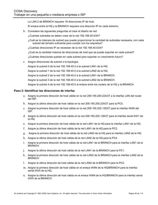 CCNA Discovery
Trabajar en una pequeña o mediana empresa o ISP
All contents are Copyright © 1992–2008 Cisco Systems, Inc. All rights reserved. This document is Cisco Public Information Página 90 de 114
La LAN 2 de BRANCH requiere 18 direcciones IP de host.
El enlace entre la HQ y la BRANCH requiere una dirección IP en cada extremo.
b. Considere las siguientes preguntas al crear el diseño de red:
¿Cuántas subredes se deben crear de la red 192.168.40.0/24?
¿Cuál es la máscara de subred que puede proporcionar la cantidad de subredes necesaria, con cada
subred del tamaño suficiente para cumplir con los requisitos?
¿Cuántas direcciones IP se necesitan de la red 192.168.40.0/24?
¿Cuál es la cantidad máxima de direcciones de host que se puede soportar en cada subred?
¿Cuántas direcciones quedan en cada subred para soportar un crecimiento futuro?
c. Asigne direcciones de subred a la topología.
Asigne la subred 0 de la red 192.168.40.0 a la subred LAN1 de la HQ.
Asigne la subred 1 de la red 192.168.40.0 a la subred LAN2 de la HQ.
Asigne la subred 2 de la red 192.168.40.0 a la subred LAN1 de la BRANCH.
Asigne la subred 3 de la red 192.168.40.0 a la subred LAN2 de la BRANCH.
Asigne la subred 4 de la red 192.168.40.0 al enlace entre los routers de la HQ y la BRANCH.
Paso 2: Identificar las direcciones de interfaz
a. Asigne la primera dirección de host válida en la red 209.165.200.224/27 a la interfaz LAN del router
del ISP.
b. Asigne la última dirección de host válida en la red 209.165.200.224/27 para la PC5.
c. Asigne la primera dirección de host válida en la red 209.165.202.128/27 para la interfaz WAN del
ISP.
d. Asigne la última dirección de host válida en la red 209.165.202.128/27 para la interfaz serial 0/0/1 de
la HQ.
e. Asigne la primera dirección de host válida de la red LAN1 de la HQ para la interfaz LAN1 de la HQ.
f. Asigne la última dirección de host válida de la red LAN1 de la HQ para la PC3.
g. Asigne la primera dirección de host válida de la red LAN2 de la HQ para la interfaz LAN2 de la HQ.
h. Asigne la última dirección de host válida de la red LAN2 de la HQ para la PC4.
i. Asigne la primera dirección de host válida de la red LAN1 de la BRANCH para la interfaz LAN1 de la
BRANCH.
j. Asigne la última dirección de host válida de la red LAN1 de la BRANCH para la PC1.
k. Asigne la primera dirección de host válida de la red LAN2 de la BRANCH para la interfaz LAN2 de la
BRANCH.
l. Asigne la última dirección de host válida de la red LAN2 de la BRANCH para la PC2.
m. Asigne la primera dirección de host válida en el enlace WAN de la HQ/BRANCH para la interfaz
serial 0/0/0 de la HQ.
n. Asigne la última dirección de host válida en el enlace WAN de la HQ/BRANCH para la interfaz serial
0/0/0 de la BRANCH.
 