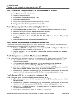 CCNA Discovery
Trabajar en una pequeña o mediana empresa o ISP
All contents are Copyright © 1992–2008 Cisco Systems, Inc. All rights reserved. This document is Cisco Public Information Página 91 de 114
Paso 3: Establecer la configuración básica de los routers BRANCH, HQ e ISP
a. Configure el nombre de host del router.
b. Deshabilite la búsqueda DNS.
c. Configure una contraseña para el modo EXEC.
d. Configure un mensaje del día.
e. Configure la contraseña cisco para las conexiones de la consola.
f. Configure la contraseña cisco para las conexiones VTY.
Paso 4: Configurar y activar las interfaces serial y Fast Ethernet
a. Configure las interfaces en BRANCH, HQ e ISP con las direcciones IP que asignó en el Paso 2.
b. Establezca BRANCH S0/0/0 con una frecuencia de reloj de 56000.
c. Establezca HQ S0/0/1 con una frecuencia de reloj de 56000.
d. Configure las interfaces Ethernet de PC1, PC2, PC3, PC4 y PC5 con las direcciones IP que asignó
en el Paso 2.
e. Guarde la configuración en ejecución en la NVRAM del router.
Paso 5: Verificar la conectividad al dispositivo del siguiente salto
Aún no existe conectividad entre los dispositivos finales. Sin embargo, puede comprobar la conectividad entre
dos routers y entre un dispositivo final y su gateway predeterminado.
a. Verifique que BRANCH pueda hacer ping a través del enlace WAN a la HQ y que la HQ pueda hacer
ping a través del enlace WAN que comparte con el ISP.
b. Verifique que las PC1, PC2, PC3, PC4 y PC5 puedan hacer ping hacia sus respectivos gateways
predeterminados.
Paso 6: Configurar el enrutamiento RIPv2 en el router BRANCH
Tenga en cuenta las redes que deben incluirse en las actualizaciones RIP que se envían mediante BRANCH.
a. ¿Qué redes se encuentran en la tabla de enrutamiento de BRANCH? Enumere las redes con
notación de barra diagonal.
b. ¿Qué comandos se requieren para habilitar RIPv2 e incluir las redes conectadas en las
actualizaciones de enrutamiento? Configure BRANCH con las redes correctas.
c. ¿Hay alguna interfaz de router que no necesite recibir actualizaciones RIP? De ser así, deshabilite
las actualizaciones RIP en estas interfaces con el comando correspondiente.
d. Se necesita una ruta estática predeterminada para enviar paquetes con direcciones de destino que
no están en la tabla de enrutamiento a la HQ. Configure una ruta estática predeterminada.
Paso 7: Configurar RIPv2 y un enrutamiento estático en la HQ
Tenga en cuenta el tipo de enrutamiento estático que se necesita en la HQ.
a. ¿Qué redes se encuentran en la tabla de enrutamiento de la HQ? Enumere las redes con notación
de barra diagonal.
b. Se necesita una ruta estática predeterminada para enviar paquetes con direcciones de destino que
no están en la tabla de enrutamiento al ISP. Configure una ruta estática predeterminada.
c. Habilite RIPv2 e incluya las redes LAN1 y LAN2 y el enlace entre la HQ y la BRANCH en las
actualizaciones de enrutamiento.
d. Deshabilite las actualizaciones RIP en las interfaces si es necesario.
 