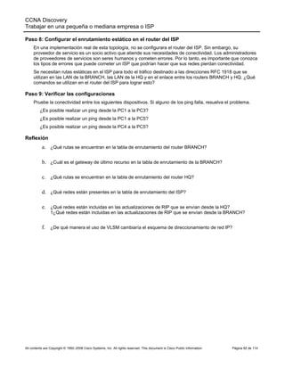 CCNA Discovery
Trabajar en una pequeña o mediana empresa o ISP
All contents are Copyright © 1992–2008 Cisco Systems, Inc. All rights reserved. This document is Cisco Public Information Página 92 de 114
Paso 8: Configurar el enrutamiento estático en el router del ISP
En una implementación real de esta topología, no se configurara el router del ISP. Sin embargo, su
proveedor de servicio es un socio activo que atiende sus necesidades de conectividad. Los administradores
de proveedores de servicios son seres humanos y cometen errores. Por lo tanto, es importante que conozca
los tipos de errores que puede cometer un ISP que podrían hacer que sus redes pierdan conectividad.
Se necesitan rutas estáticas en el ISP para todo el tráfico destinado a las direcciones RFC 1918 que se
utilizan en las LAN de la BRANCH, las LAN de la HQ y en el enlace entre los routers BRANCH y HQ. ¿Qué
comandos se utilizan en el router del ISP para lograr esto?
Paso 9: Verificar las configuraciones
Pruebe la conectividad entre los siguientes dispositivos. Si alguno de los ping falla, resuelva el problema.
¿Es posible realizar un ping desde la PC1 a la PC3?
¿Es posible realizar un ping desde la PC1 a la PC5?
¿Es posible realizar un ping desde la PC4 a la PC5?
Reflexión
a. ¿Qué rutas se encuentran en la tabla de enrutamiento del router BRANCH?
b. ¿Cuál es el gateway de último recurso en la tabla de enrutamiento de la BRANCH?
c. ¿Qué rutas se encuentran en la tabla de enrutamiento del router HQ?
d. ¿Qué redes están presentes en la tabla de enrutamiento del ISP?
e. ¿Qué redes están incluidas en las actualizaciones de RIP que se envían desde la HQ?
1¿Qué redes están incluidas en las actualizaciones de RIP que se envían desde la BRANCH?
f. ¿De qué manera el uso de VLSM cambiaría el esquema de direccionamiento de red IP?
 