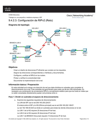 CCNA Discovery
Trabajar en una pequeña o mediana empresa o ISP
All contents are Copyright © 1992–2008 Cisco Systems, Inc. All rights reserved. This document is Cisco Public Information Página 89 de 114
9.4.2.3: Configuración de RIPv2 (Reto)
Diagrama de topología
Objetivos
Crear un diseño de direcciones IP eficiente que cumpla con los requisitos.
Asignar las direcciones correspondientes a interfaces y documentarlas.
Configurar y verificar el RIPv2 en los routers.
Probar y verificar la conectividad total.
Documentar la implementación de la red.
Información básica / Preparación
En esta actividad se le otorga una dirección de red que debe dividirse en subredes para completar el
direccionamiento de la red. Cree subredes de igual tamaño para cada una de las LAN individuales. Es
necesaria una combinación de enrutamiento RIPv2 y enrutamiento estático para que los hosts en redes que
no estén conectadas directamente puedan comunicarse entre sí.
Paso 1: Dividir en subredes el espacio de direccionamiento
a. Examine los siguientes requisitos de direccionamiento:
La LAN del ISP usa la red 209.165.200.224/27.
El enlace entre el ISP y la HQ (Oficina principal) usa la red 209.165.202.128/27.
La red 192.168.40.0/24 se divide en subredes para todas las demás direcciones en la red.
La LAN 1 de la HQ requiere 20 direcciones IP de host.
La LAN 2 de la HQ requiere 28 direcciones IP de host.
La LAN 1 de BRANCH (Sucursal) requiere 15 direcciones IP de host.
 