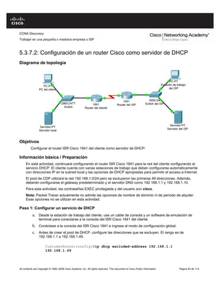CCNA Discovery
Trabajar en una pequeña o mediana empresa o ISP
All contents are Copyright © 1992–2008 Cisco Systems, Inc. All rights reserved. This document is Cisco Public Information Página 44 de 114
5.3.7.2: Configuración de un router Cisco como servidor de DHCP
Diagrama de topología
Objetivos
Configurar el router ISR Cisco 1841 del cliente como servidor de DHCP.
Información básica / Preparación
En está actividad, continuará configurando el router ISR Cisco 1841 para la red del cliente configurando el
servicio DHCP. El cliente cuenta con varias estaciones de trabajo que deben configurarse automáticamente
con direcciones IP en la subred local y las opciones de DHCP apropiadas para permitir el acceso a Internet.
El pool de CDP utilizará la red 192.168.1.0/24 pero se excluyeron las primeras 49 direcciones. Además,
deberán configurarse el gateway predeterminado y el servidor DNS como 192.168.1.1 y 192.168.1.10.
Para esta actividad, las contraseñas EXEC privilegiada y del usuario son cisco.
Nota: Packet Tracer actualmente no admite las opciones de nombre de dominio ni de período de alquiler.
Esas opciones no se utilizan en esta actividad.
Paso 1: Configurar un servicio de DHCP
a. Desde la estación de trabajo del cliente, use un cable de consola y un software de emulación de
terminal para conectarse a la consola del ISR Cisco 1841 del cliente.
b. Conéctese a la consola del ISR Cisco 1841 e ingrese al modo de configuración global.
c. Antes de crear el pool de DHCP, configure las direcciones que se excluyen. El rango es de
192.168.1.1 a 192.168.1.49.
CustomerRouter(config)#ip dhcp excluded-address 192.168.1.1
192.168.1.49
 