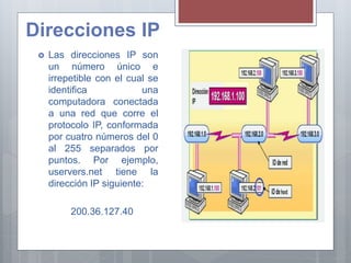 Direcciones IP
 Las direcciones IP son
un número único e
irrepetible con el cual se
identifica una
computadora conectada
a una red que corre el
protocolo IP, conformada
por cuatro números del 0
al 255 separados por
puntos. Por ejemplo,
uservers.net tiene la
dirección IP siguiente:
200.36.127.40
 
