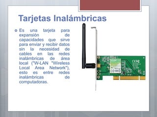 Tarjetas Inalámbricas
 Es una tarjeta para
expansión de
capacidades que sirve
para enviar y recibir datos
sin la necesidad de
cables en las redes
inalámbricas de área
local ("W-LAN "Wireless
Local Area Network"),
esto es entre redes
inalámbricas de
computadoras.
 