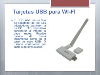 Tarjetas USB para WI-FI
 El USB Wi-Fi es un tipo
de adaptador de red. Los
adaptadores permiten a
un PC u otro dispositivo
conectarse a Internet u
otras redes. Pueden
hacerlo de forma
inalámbrica como en el
caso de esos USB. O
usando conexiones por
cable o de otras clases.
 