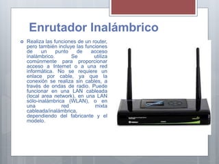 Enrutador Inalámbrico
 Realiza las funciones de un router,
pero también incluye las funciones
de un punto de acceso
inalámbrico. Se utiliza
comúnmente para proporcionar
acceso a Internet o a una red
informática. No se requiere un
enlace por cable, ya que la
conexión se realiza sin cables, a
través de ondas de radio. Puede
funcionar en una LAN cableada
(local area network), en una LAN
sólo-inalámbrica (WLAN), o en
una red mixta
cableada/inalámbrica,
dependiendo del fabricante y el
modelo.
 
