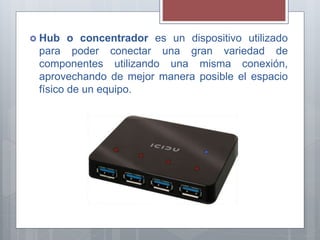  Hub o concentrador es un dispositivo utilizado
para poder conectar una gran variedad de
componentes utilizando una misma conexión,
aprovechando de mejor manera posible el espacio
físico de un equipo.
 