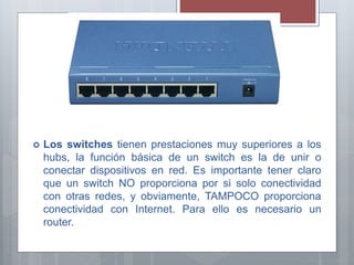  Los switches tienen prestaciones muy superiores a los
hubs, la función básica de un switch es la de unir o
conectar dispositivos en red. Es importante tener claro
que un switch NO proporciona por si solo conectividad
con otras redes, y obviamente, TAMPOCO proporciona
conectividad con Internet. Para ello es necesario un
router.
 
