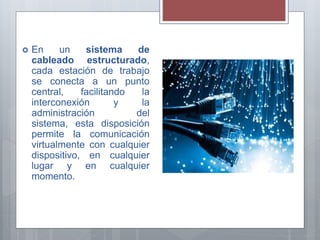  En un sistema de
cableado estructurado,
cada estación de trabajo
se conecta a un punto
central, facilitando la
interconexión y la
administración del
sistema, esta disposición
permite la comunicación
virtualmente con cualquier
dispositivo, en cualquier
lugar y en cualquier
momento.
 