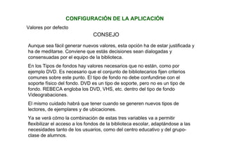 CONFIGURACIÓN DE LA APLICACIÓN
Valores por defecto
CONSEJO
Aunque sea fácil generar nuevos valores, esta opción ha de estar justificada y
ha de meditarse. Conviene que estás decisiones sean dialogadas y
consensuadas por el equipo de la biblioteca.
En los Tipos de fondos hay valores necesarios que no están, como por
ejemplo DVD. Es necesario que el conjunto de bibliotecarios fijen criterios
comunes sobre este punto. El tipo de fondo no debe confundirse con el
soporte físico del fondo. DVD es un tipo de soporte, pero no es un tipo de
fondo. REBECA engloba los DVD, VHS, etc. dentro del tipo de fondo
Videograbaciones.
El mismo cuidado habrá que tener cuando se generen nuevos tipos de
lectores, de ejemplares y de ubicaciones.
Ya se verá cómo la combinación de estas tres variables va a permitir
flexibilizar el acceso a los fondos de la biblioteca escolar, adaptándose a las
necesidades tanto de los usuarios, como del centro educativo y del grupo-
clase de alumnos.
 