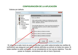 Valores por defecto
Si volvemos a este menú es para comprobar que están seleccionadas las casillas de
verificación que aseguran que estos valores definidos se activen en todos los casos. Si
estas casillas no están activadas, no se completarían en los nuevos registros. Tras ello
pulsar en Aceptar, cerrándose con ello el menú Opciones
CONFIGURACIÓN DE LA APLICACIÓN
 