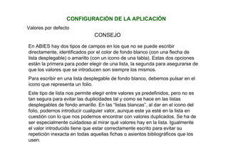 CONFIGURACIÓN DE LA APLICACIÓN
Valores por defecto
En ABIES hay dos tipos de campos en los que no se puede escribir
directamente, identificados por el color de fondo blanco (con una flecha de
lista desplegable) o amarillo (con un icono de una tabla). Estas dos opciones
están la primera para poder elegir de una lista, la segunda para asegurarse de
que los valores que se introducen son siempre los mismos.
Para escribir en una lista desplegable de fondo blanco, debemos pulsar en el
icono que representa un folio.
Este tipo de lista nos permite elegir entre valores ya predefinidos, pero no es
tan segura para evitar las duplicidades tal y como se hace en las listas
desplegables de fondo amarillo. En las “listas blancas”, al dar en el icono del
folio, podemos introducir cualquier valor, aunque este ya esté en la lista en
cuestión con lo que nos podemos encontrar con valores duplicados. Se ha de
ser especialmente cuidadoso al mirar qué valores hay en la lista. Igualmente
el valor introducido tiene que estar correctamente escrito para evitar su
repetición inexacta en todas aquellas fichas o asientos bibliográficos que los
usen.
CONSEJO
 