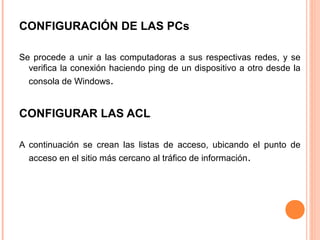 CONFIGURACIÓN DE LAS PCs
Se procede a unir a las computadoras a sus respectivas redes, y se
verifica la conexión haciendo ping de un dispositivo a otro desde la
consola de Windows.
CONFIGURAR LAS ACL
A continuación se crean las listas de acceso, ubicando el punto de
acceso en el sitio más cercano al tráfico de información.
 